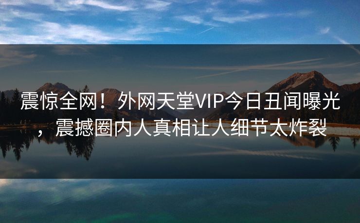震惊全网！外网天堂VIP今日丑闻曝光，震撼圈内人真相让人细节太炸裂