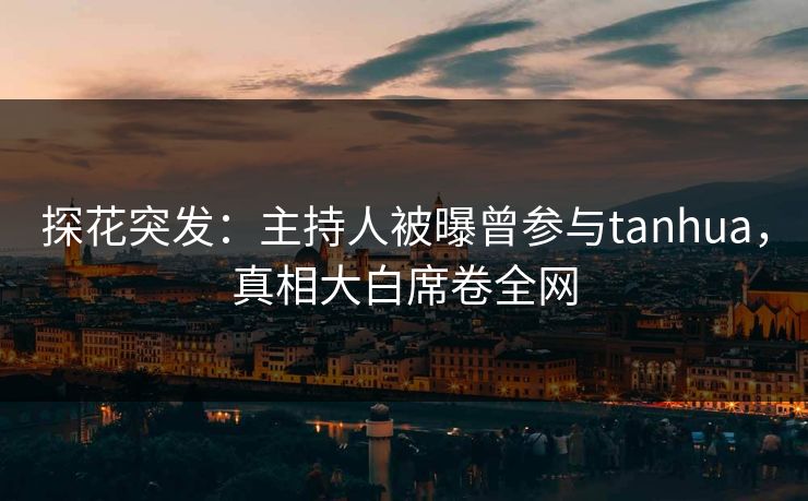 探花突发：主持人被曝曾参与tanhua，真相大白席卷全网