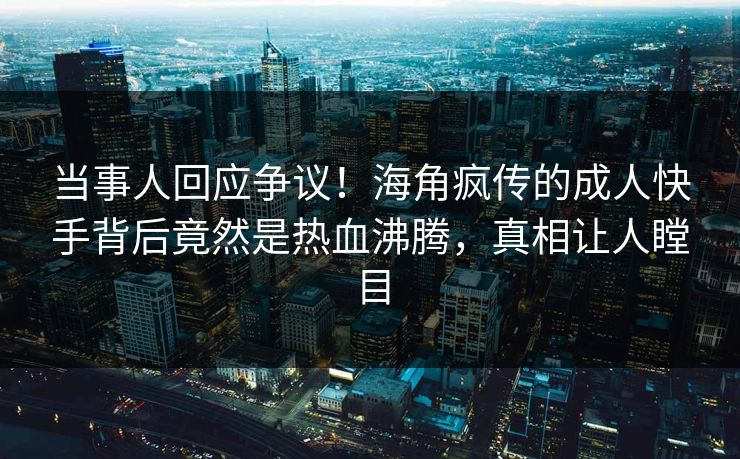当事人回应争议！海角疯传的成人快手背后竟然是热血沸腾，真相让人瞠目