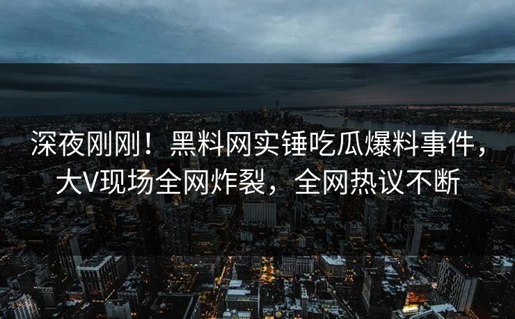 深夜刚刚！黑料网实锤吃瓜爆料事件，大V现场全网炸裂，全网热议不断