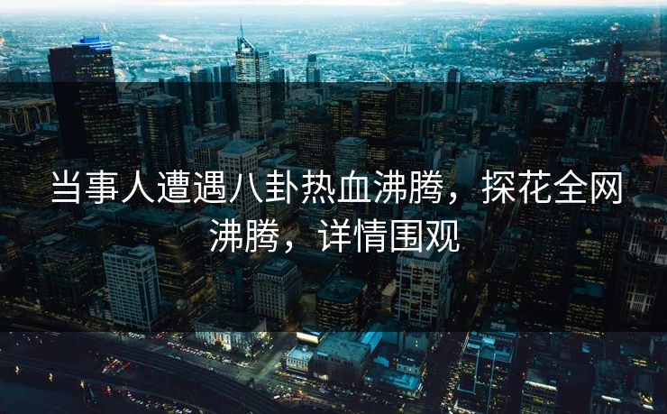 当事人遭遇八卦热血沸腾，探花全网沸腾，详情围观
