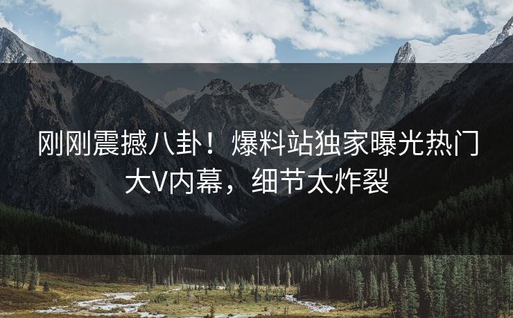 刚刚震撼八卦！爆料站独家曝光热门大V内幕，细节太炸裂