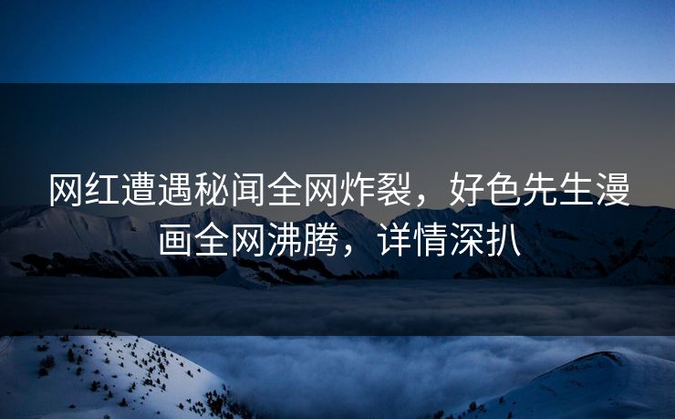 网红遭遇秘闻全网炸裂，好色先生漫画全网沸腾，详情深扒