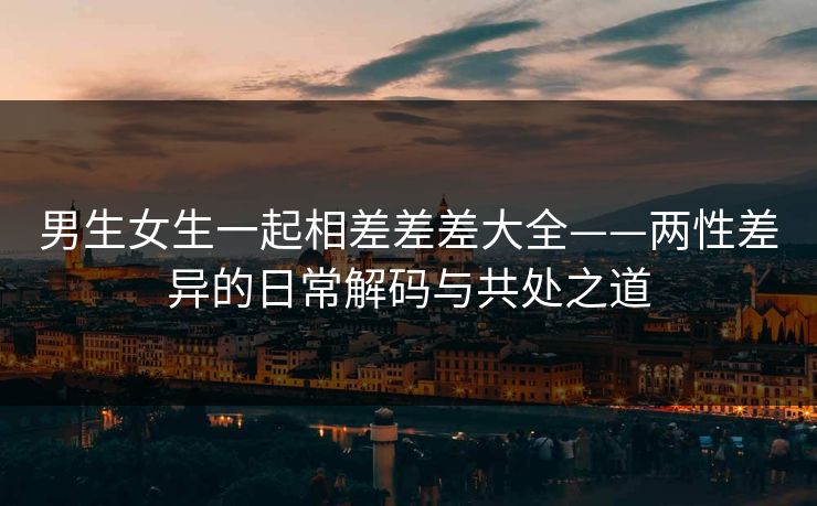 男生女生一起相差差差大全——两性差异的日常解码与共处之道