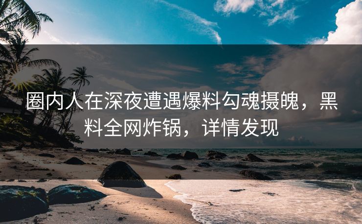 圈内人在深夜遭遇爆料勾魂摄魄，黑料全网炸锅，详情发现