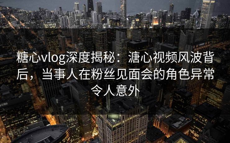 糖心vlog深度揭秘：溏心视频风波背后，当事人在粉丝见面会的角色异常令人意外