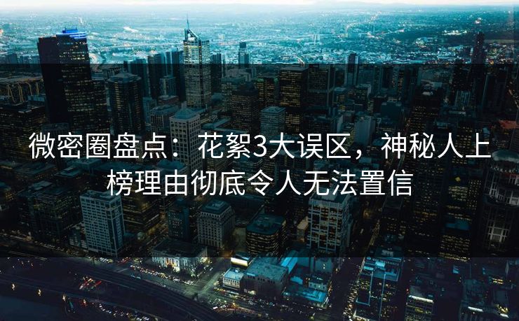 微密圈盘点：花絮3大误区，神秘人上榜理由彻底令人无法置信