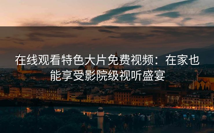 在线观看特色大片免费视频：在家也能享受影院级视听盛宴