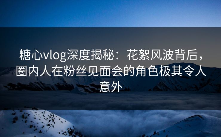 糖心vlog深度揭秘：花絮风波背后，圈内人在粉丝见面会的角色极其令人意外