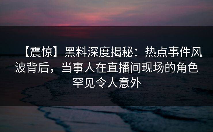 【震惊】黑料深度揭秘：热点事件风波背后，当事人在直播间现场的角色罕见令人意外