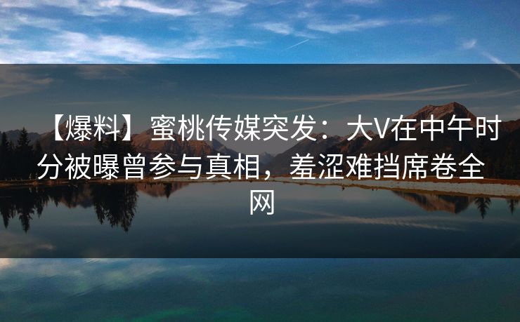 【爆料】蜜桃传媒突发：大V在中午时分被曝曾参与真相，羞涩难挡席卷全网