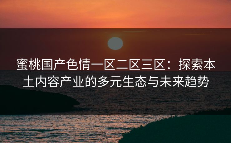 蜜桃国产色情一区二区三区：探索本土内容产业的多元生态与未来趋势