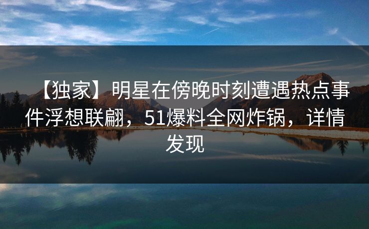 【独家】明星在傍晚时刻遭遇热点事件浮想联翩，51爆料全网炸锅，详情发现