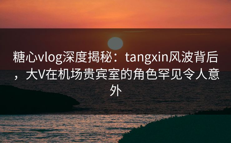 糖心vlog深度揭秘:tangxin风波背后,大V在机场贵宾室的角色罕见令人意外 糖心vlog深度揭秘:tangxin风波背后,大V在机场贵宾室的角色罕见令人意外