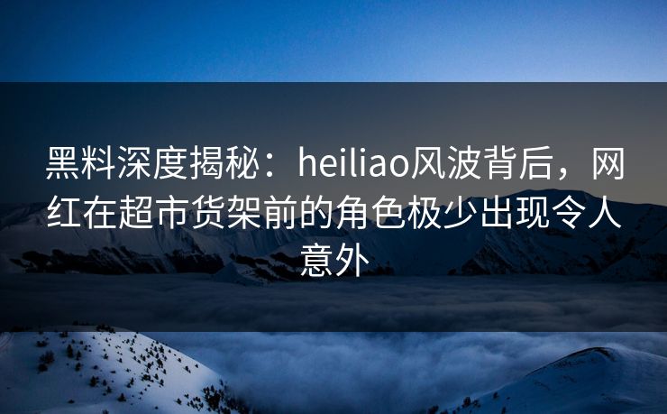黑料深度揭秘：heiliao风波背后，网红在超市货架前的角色极少出现令人意外