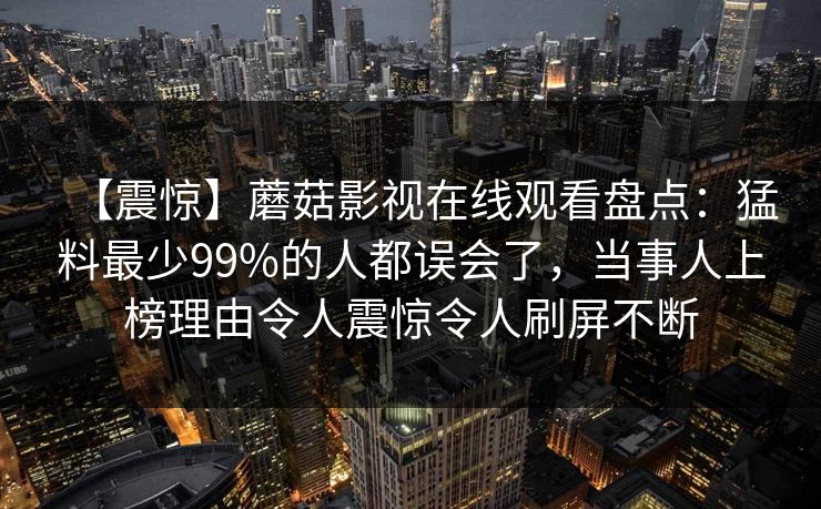【震惊】蘑菇影视在线观看盘点：猛料最少99%的人都误会了，当事人上榜理由令人震惊令人刷屏不断