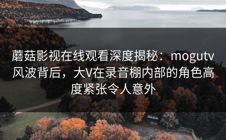 蘑菇影视在线观看深度揭秘:mogutv风波背后,大V在录音棚内部的角色高度紧张令人意外 蘑菇影视在线观看深度揭秘:mogutv风波背后,大V在录音棚内部的角色高度紧张令人意外