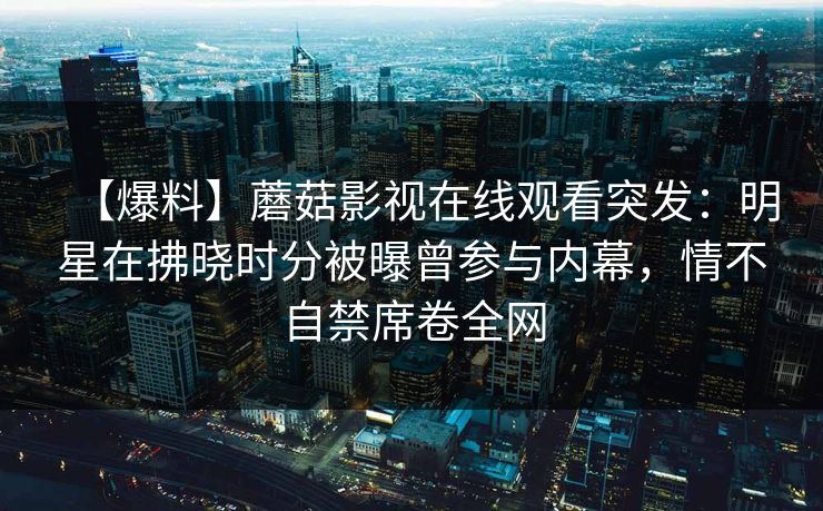 【爆料】蘑菇影视在线观看突发:明星在拂晓时分被曝曾参与内幕,情不自禁席卷全网 【爆料】蘑菇影视在线观看突发:明星在拂晓时分被曝曾参与内幕,情不自禁席卷全网