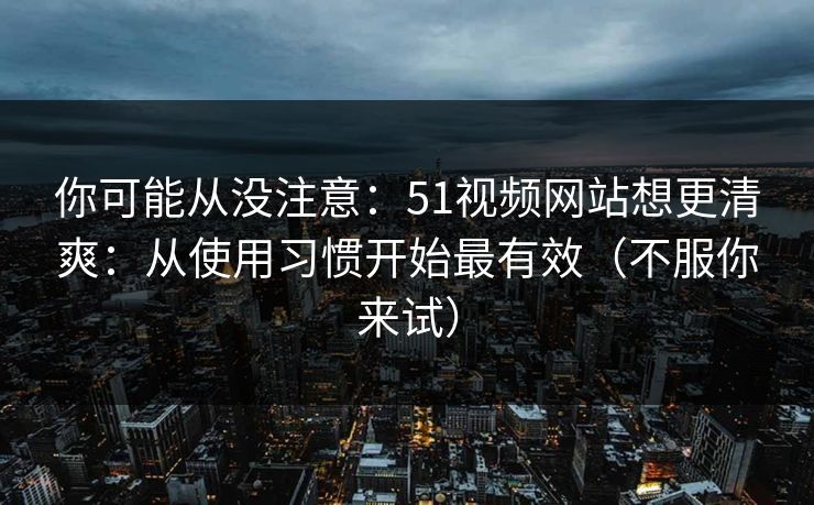 你可能从没注意：51视频网站想更清爽：从使用习惯开始最有效（不服你来试）