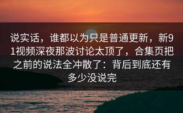 说实话，谁都以为只是普通更新，新91视频深夜那波讨论太顶了，合集页把之前的说法全冲散了：背后到底还有多少没说完