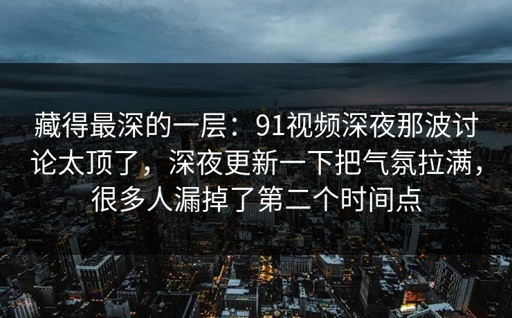 藏得最深的一层：91视频深夜那波讨论太顶了，深夜更新一下把气氛拉满，很多人漏掉了第二个时间点